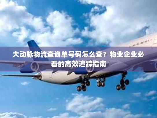 大动脉物流查询单号码怎么查？物业企业必看的高效追踪指南