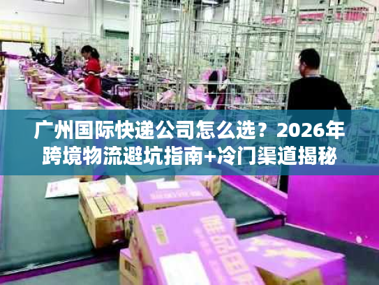 广州国际快递公司怎么选？2026年跨境物流避坑指南+冷门渠道揭秘
