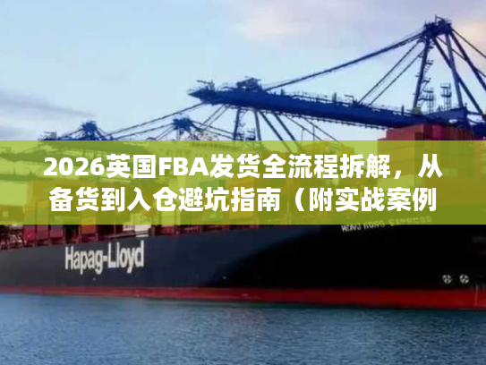 2026英国FBA发货全流程拆解,从备货到入仓避坑指南(附实战案例) 2026英国FBA发货全流程拆解,从备货到入仓避坑指南(附实战案例)