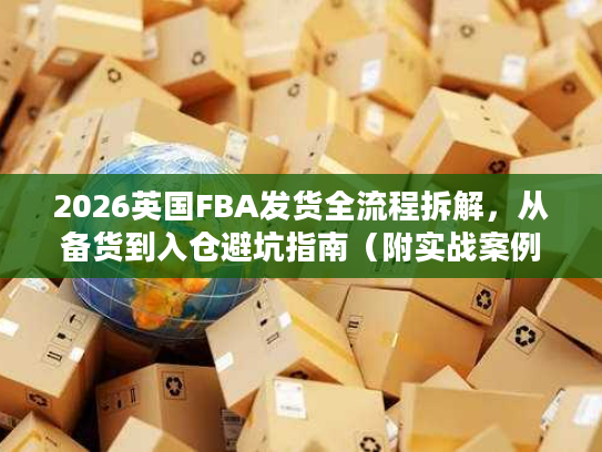 2026英国FBA发货全流程拆解,从备货到入仓避坑指南(附实战案例) 2026英国FBA发货全流程拆解,从备货到入仓避坑指南(附实战案例)