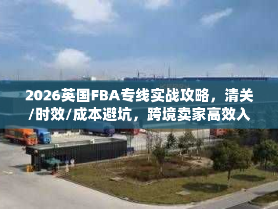 2026英国FBA专线实战攻略，清关/时效/成本避坑，跨境卖家高效入仓