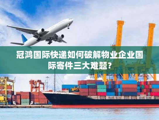冠鸿国际快递如何破解物业企业国际寄件三大难题？