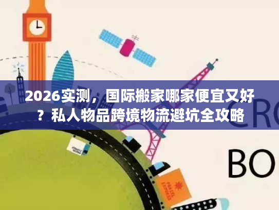 2026实测，国际搬家哪家便宜又好？私人物品跨境物流避坑全攻略