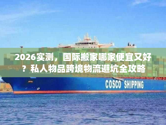 2026实测，国际搬家哪家便宜又好？私人物品跨境物流避坑全攻略