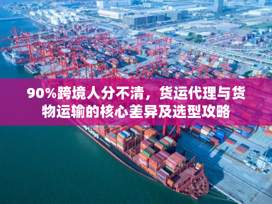 90%跨境人分不清，货运代理与货物运输的核心差异及选型攻略