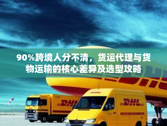 90%跨境人分不清，货运代理与货物运输的核心差异及选型攻略