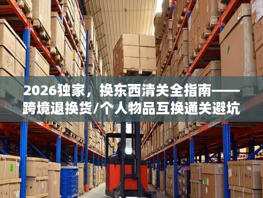2026独家，换东西清关全指南——跨境退换货/个人物品互换通关避坑+合规流程拆解