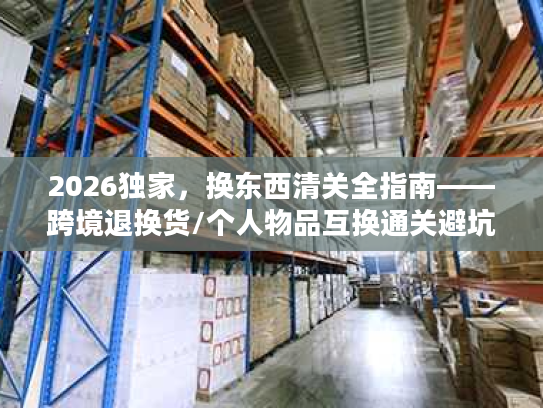 2026独家，换东西清关全指南——跨境退换货/个人物品互换通关避坑+合规流程拆解