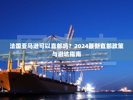 法国亚马逊可以直邮吗?2024最新直邮政策与避坑指南 法国亚马逊可以直邮吗?2024最新直邮政策与避坑指南