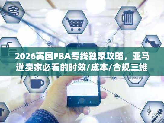 2026英国FBA专线独家攻略，亚马逊卖家必看的时效/成本/合规三维避坑指南