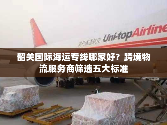 韶关国际海运专线哪家好?跨境物流服务商筛选五大标准 韶关国际海运专线哪家好?跨境物流服务商筛选五大标准