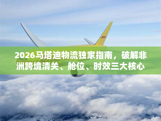 2026马塔迪物流独家指南，破解非洲跨境清关、舱位、时效三大核心难题