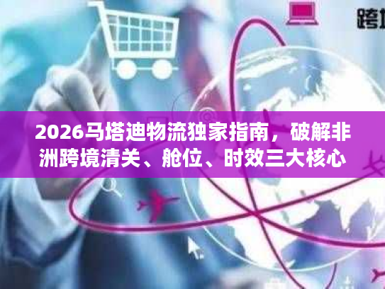 2026马塔迪物流独家指南，破解非洲跨境清关、舱位、时效三大核心难题