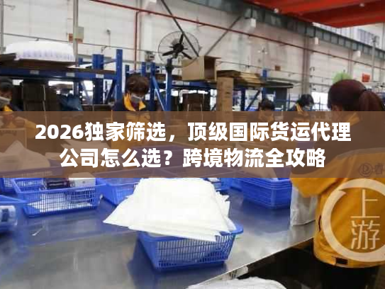 2026独家筛选，顶级国际货运代理公司怎么选？跨境物流全攻略