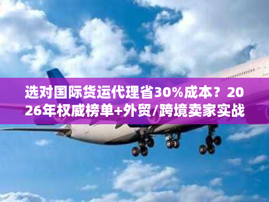 选对国际货运代理省30%成本？2026年权威榜单+外贸/跨境卖家实战指南