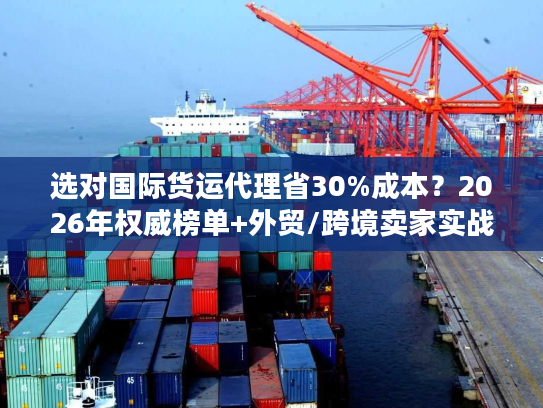 选对国际货运代理省30%成本？2026年权威榜单+外贸/跨境卖家实战指南
