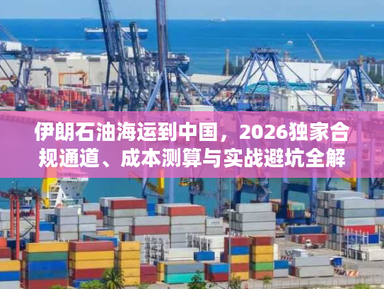 伊朗石油海运到中国,2026独家合规通道、成本测算与实战避坑全解析 伊朗石油海运到中国,2026独家合规通道、成本测算与实战避坑全解析
