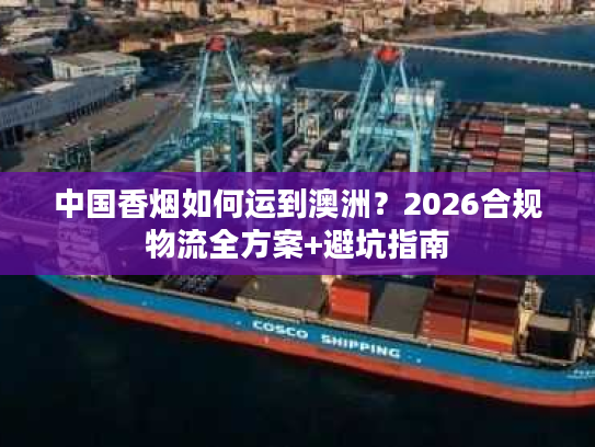 中国香烟如何运到澳洲？2026合规物流全方案+避坑指南