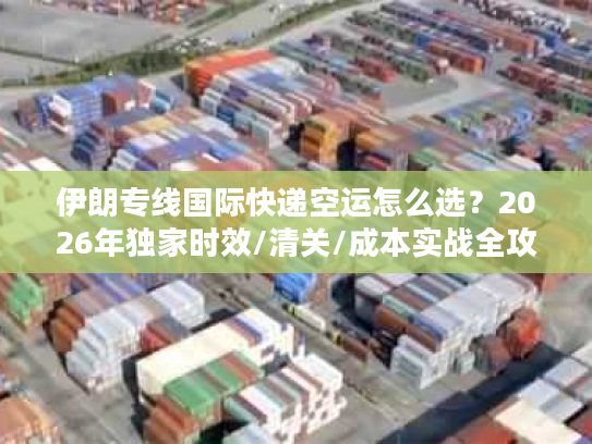 伊朗专线国际快递空运怎么选？2026年独家时效/清关/成本实战全攻略