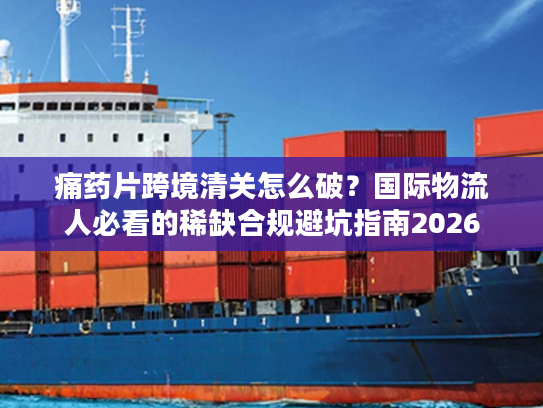 痛药片跨境清关怎么破？国际物流人必看的稀缺合规避坑指南2026