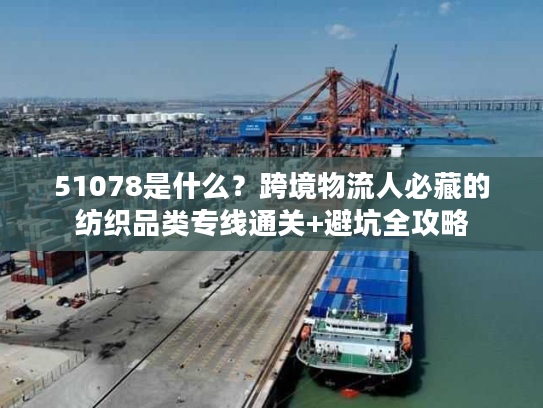 51078是什么?跨境物流人必藏的纺织品类专线通关+避坑全攻略 51078是什么?跨境物流人必藏的纺织品类专线通关+避坑全攻略