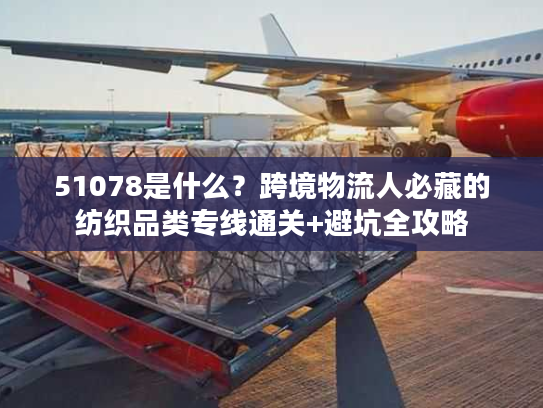 51078是什么?跨境物流人必藏的纺织品类专线通关+避坑全攻略 51078是什么?跨境物流人必藏的纺织品类专线通关+避坑全攻略