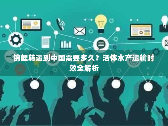 锦鲤转运到中国需要多久？活体水产运输时效全解析