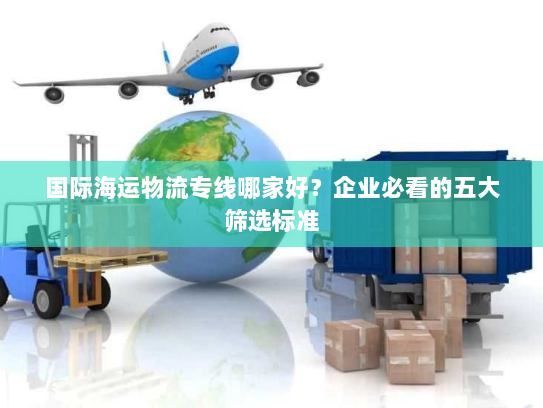 国际海运物流专线哪家好?企业必看的五大筛选标准 国际海运物流专线哪家好?企业必看的五大筛选标准