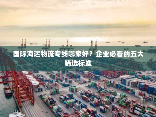 国际海运物流专线哪家好?企业必看的五大筛选标准 国际海运物流专线哪家好?企业必看的五大筛选标准