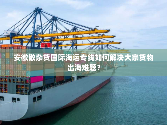 安徽散杂货国际海运专线如何解决大宗货物出海难题？