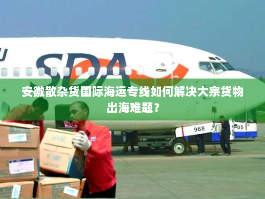 安徽散杂货国际海运专线如何解决大宗货物出海难题？