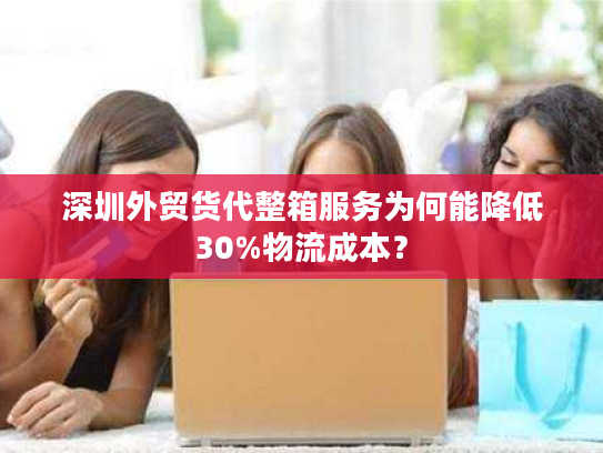 深圳外贸货代整箱服务为何能降低30%物流成本？