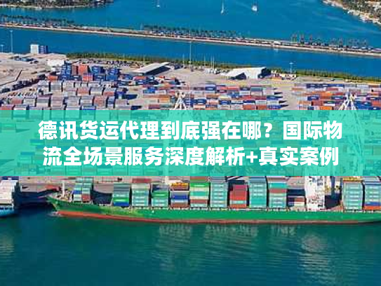 德讯货运代理到底强在哪？国际物流全场景服务深度解析+真实案例