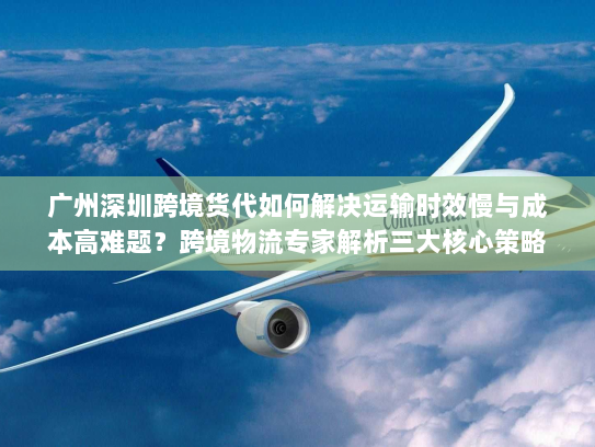 广州深圳跨境货代如何解决运输时效慢与成本高难题?跨境物流专家解析三大核心策略 广州深圳跨境货代如何解决运输时效慢与成本高难题?跨境物流专家解析三大核心策略
