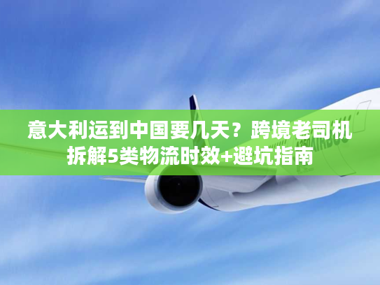 意大利运到中国要几天？跨境老司机拆解5类物流时效+避坑指南