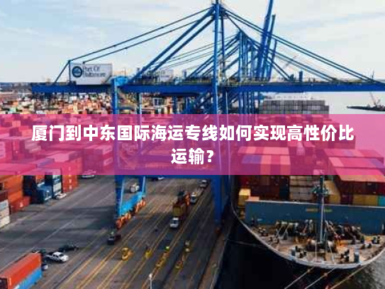 厦门到中东国际海运专线如何实现高性价比运输? 厦门到中东国际海运专线如何实现高性价比运输?