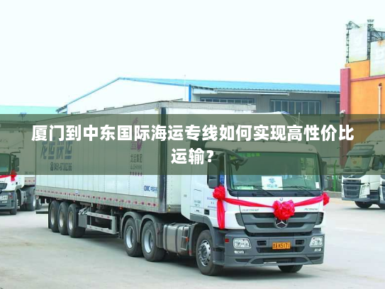 厦门到中东国际海运专线如何实现高性价比运输? 厦门到中东国际海运专线如何实现高性价比运输?