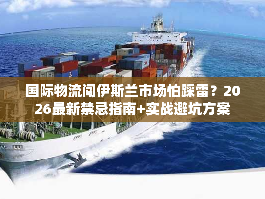 国际物流闯伊斯兰市场怕踩雷？2026最新禁忌指南+实战避坑方案