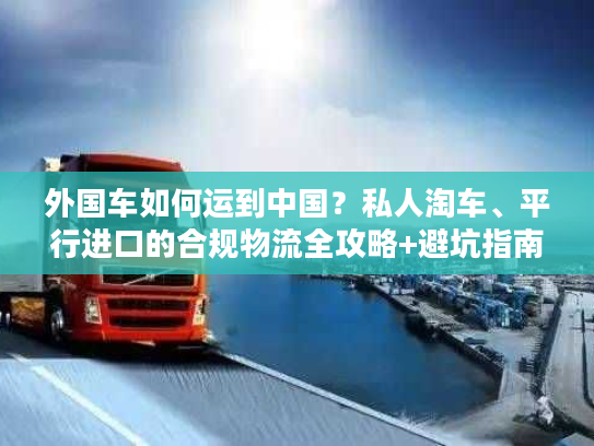 外国车如何运到中国？私人淘车、平行进口的合规物流全攻略+避坑指南