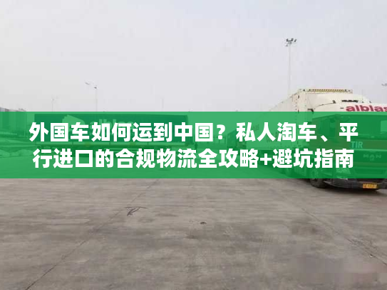 外国车如何运到中国？私人淘车、平行进口的合规物流全攻略+避坑指南