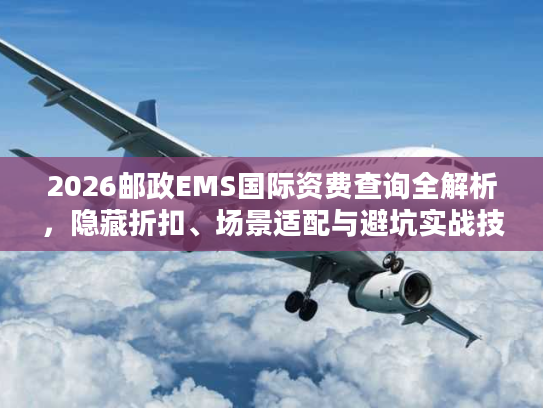2026邮政EMS国际资费查询全解析，隐藏折扣、场景适配与避坑实战技巧