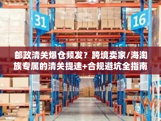 邮政清关爆仓频发？跨境卖家/海淘族专属的清关提速+合规避坑全指南