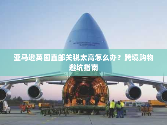 亚马逊英国直邮关税太高怎么办?跨境购物避坑指南 亚马逊英国直邮关税太高怎么办?跨境购物避坑指南