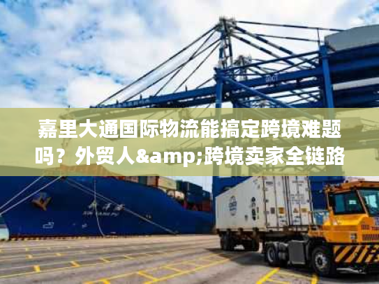 嘉里大通国际物流能搞定跨境难题吗?外贸人&跨境卖家全链路服务指南 嘉里大通国际物流能搞定跨境难题吗?外贸人&跨境卖家全链路服务指南