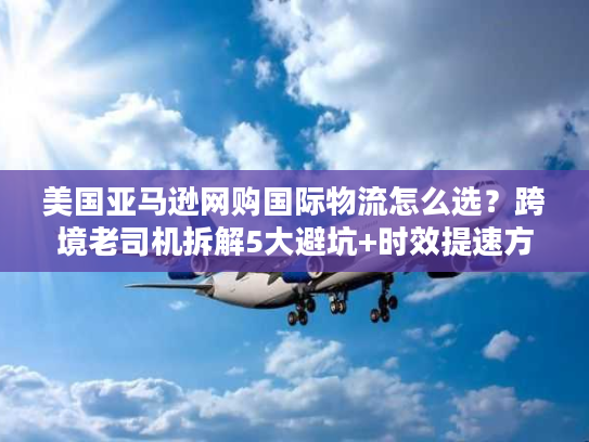 美国亚马逊网购国际物流怎么选？跨境老司机拆解5大避坑+时效提速方案