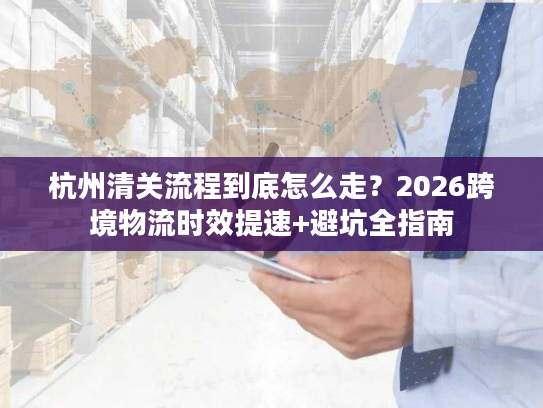 杭州清关流程到底怎么走?2026跨境物流时效提速+避坑全指南 杭州清关流程到底怎么走?2026跨境物流时效提速+避坑全指南