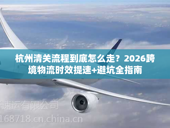 杭州清关流程到底怎么走?2026跨境物流时效提速+避坑全指南 杭州清关流程到底怎么走?2026跨境物流时效提速+避坑全指南
