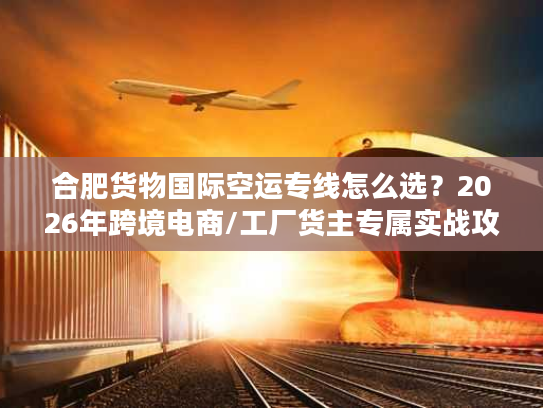 合肥货物国际空运专线怎么选?2026年跨境电商/工厂货主专属实战攻略 合肥货物国际空运专线怎么选?2026年跨境电商/工厂货主专属实战攻略