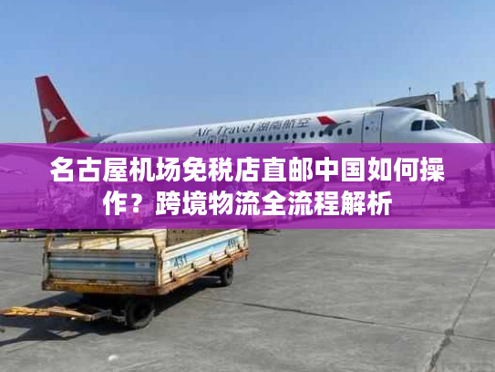 名古屋机场免税店直邮中国如何操作?跨境物流全流程解析 名古屋机场免税店直邮中国如何操作?跨境物流全流程解析
