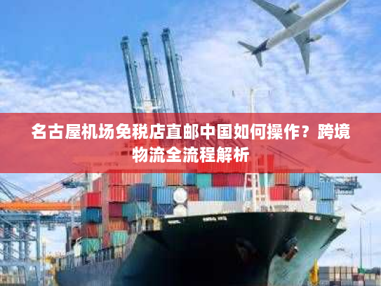 名古屋机场免税店直邮中国如何操作?跨境物流全流程解析 名古屋机场免税店直邮中国如何操作?跨境物流全流程解析